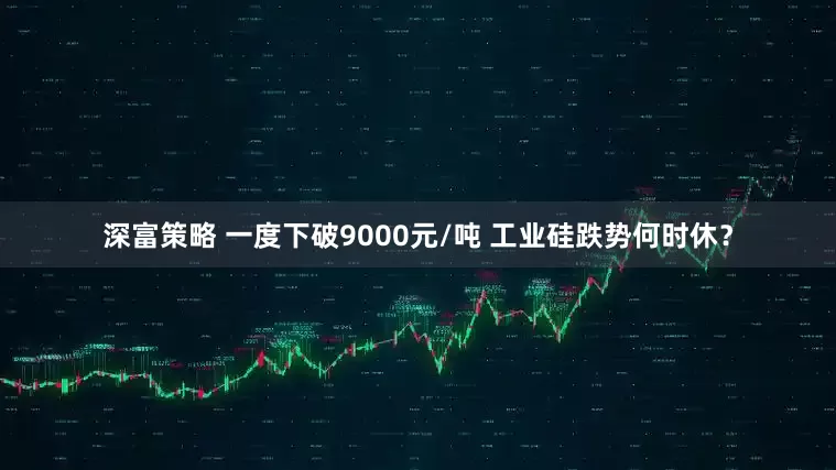 深富策略 一度下破9000元/吨 工业硅跌势何时休？