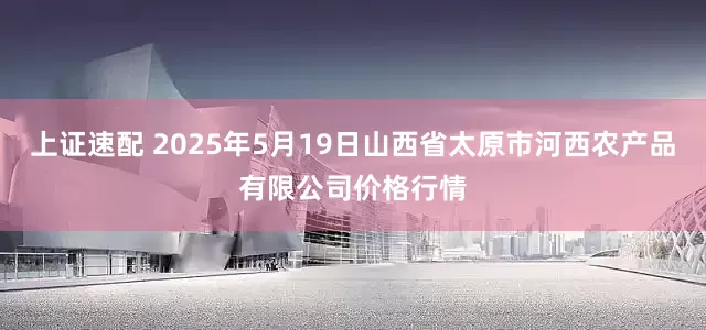 上证速配 2025年5月19日山西省太原市河西农产品有限公司价格行情
