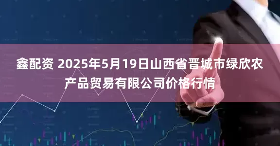 鑫配资 2025年5月19日山西省晋城市绿欣农产品贸易有限公司价格行情