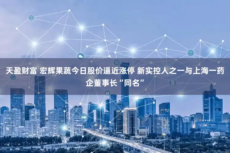 天盈财富 宏辉果蔬今日股价逼近涨停 新实控人之一与上海一药企董事长“同名”