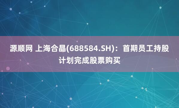源顺网 上海合晶(688584.SH)：首期员工持股计划完成股票购买