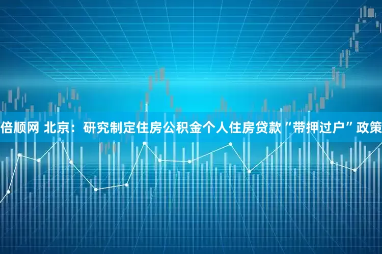 倍顺网 北京：研究制定住房公积金个人住房贷款“带押过户”政策