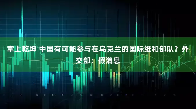 掌上乾坤 中国有可能参与在乌克兰的国际维和部队？外交部：假消息