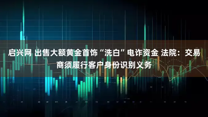 启兴网 出售大额黄金首饰“洗白”电诈资金 法院：交易商须履行客户身份识别义务