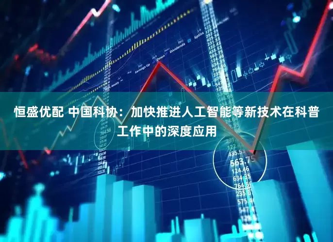 恒盛优配 中国科协：加快推进人工智能等新技术在科普工作中的深度应用