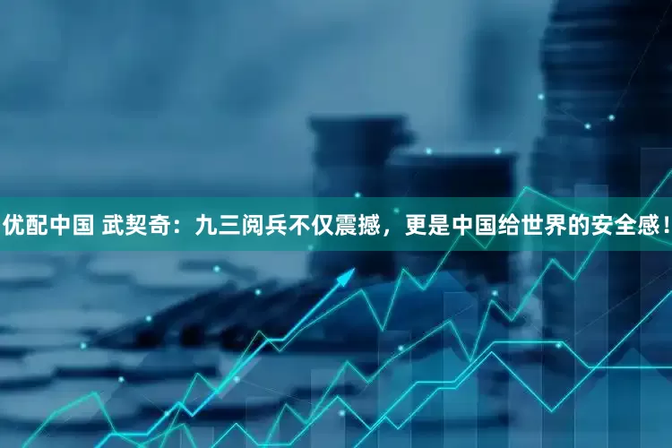 优配中国 武契奇：九三阅兵不仅震撼，更是中国给世界的安全感！