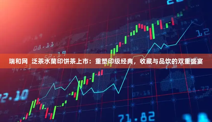 瑞和网  泛茶水蘭印饼茶上市：重塑印级经典，收藏与品饮的双重盛宴