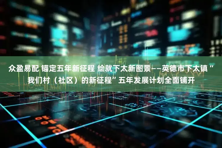 众盈易配 锚定五年新征程 绘就下太新图景——英德市下太镇“我们村（社区）的新征程”五年发展计划全面铺开